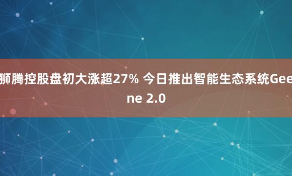狮腾控股盘初大涨超27% 今日推出智能生态系统Geene 2.0