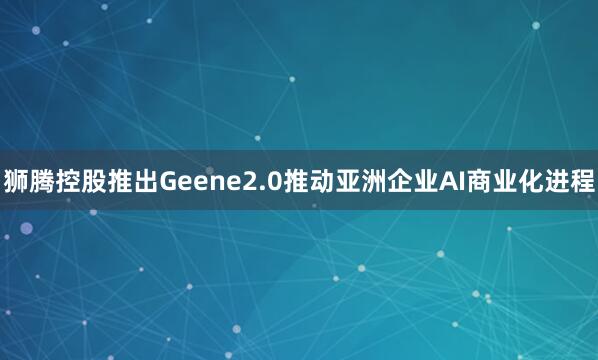 狮腾控股推出Geene2.0推动亚洲企业AI商业化进程