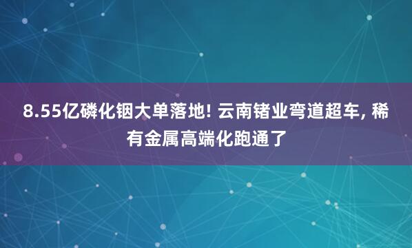 8.55亿磷化铟大单落地! 云南锗业弯道超车, 稀有金属高端化跑通了