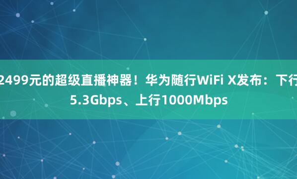 2499元的超级直播神器！华为随行WiFi X发布：下行5.3Gbps、上行1000Mbps