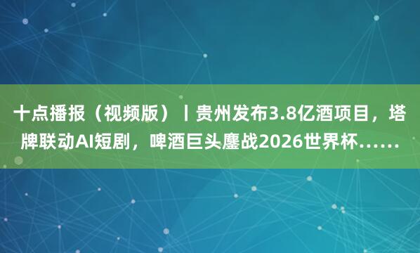 十点播报（视频版）丨贵州发布3.8亿酒项目，塔牌联动AI短剧，啤酒巨头鏖战2026世界杯……