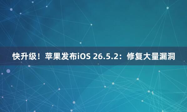快升级！苹果发布iOS 26.5.2：修复大量漏洞