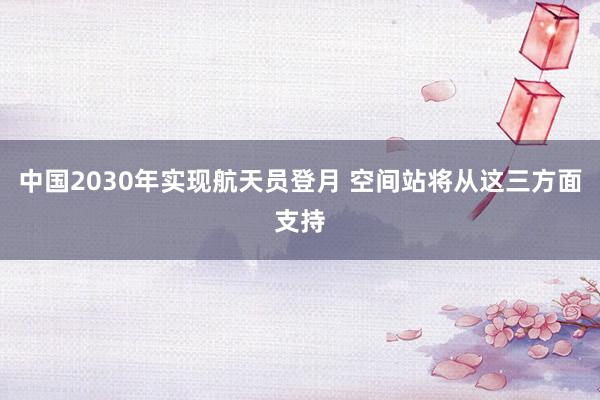中国2030年实现航天员登月 空间站将从这三方面支持