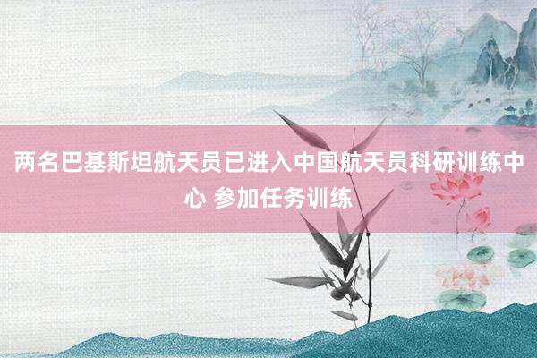 两名巴基斯坦航天员已进入中国航天员科研训练中心 参加任务训练