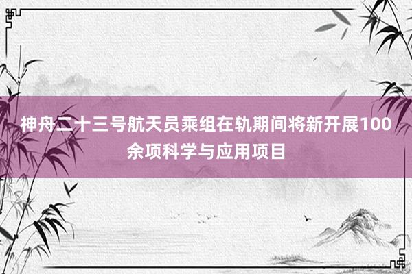 神舟二十三号航天员乘组在轨期间将新开展100余项科学与应用项目