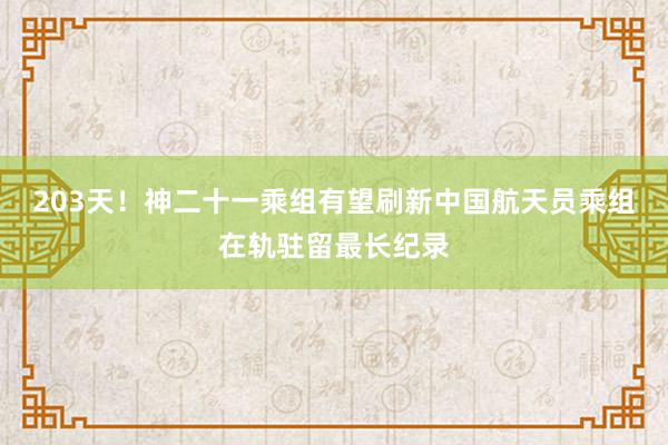 203天！神二十一乘组有望刷新中国航天员乘组在轨驻留最长纪录