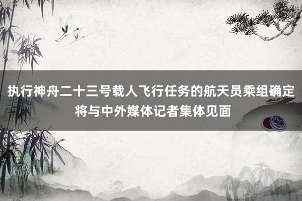 执行神舟二十三号载人飞行任务的航天员乘组确定 将与中外媒体记者集体见面