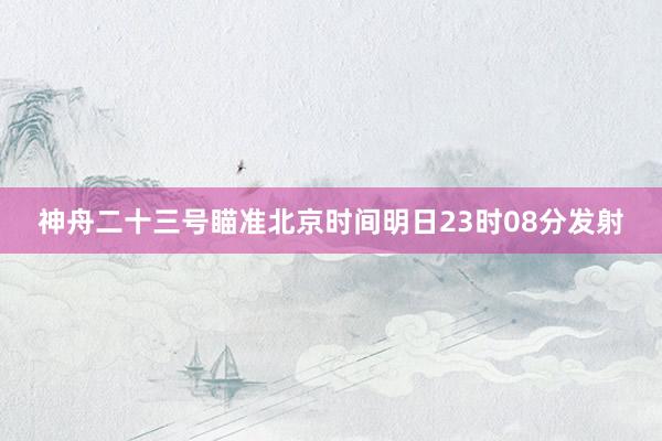神舟二十三号瞄准北京时间明日23时08分发射