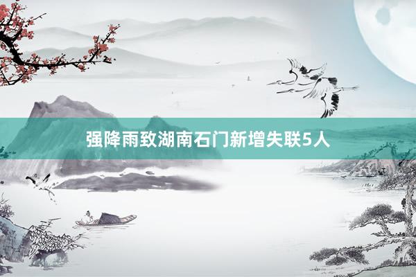 强降雨致湖南石门新增失联5人