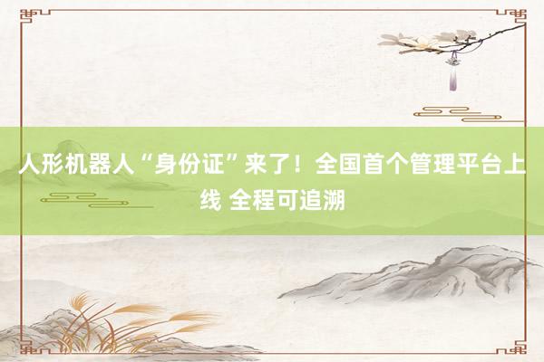 人形机器人“身份证”来了！全国首个管理平台上线 全程可追溯