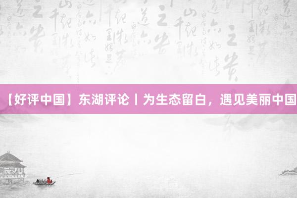 【好评中国】东湖评论丨为生态留白,遇见美丽中国