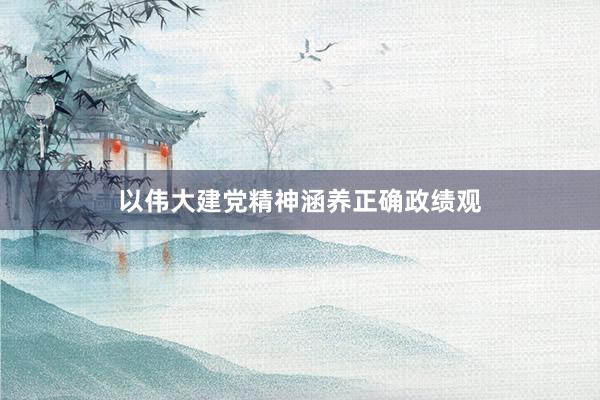 以伟大建党精神涵养正确政绩观