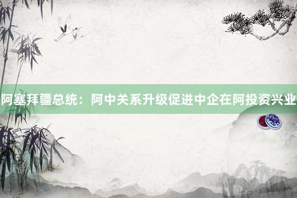 阿塞拜疆总统：阿中关系升级促进中企在阿投资兴业