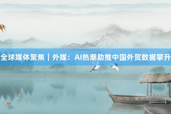 全球媒体聚焦︱外媒：AI热潮助推中国外贸数据攀升