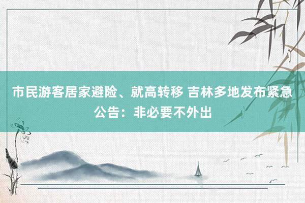 市民游客居家避险、就高转移 吉林多地发布紧急公告：非必要不外出