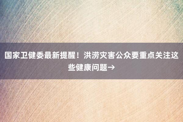 国家卫健委最新提醒！洪涝灾害公众要重点关注这些健康问题→