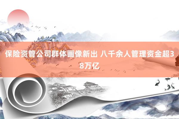 保险资管公司群体画像新出 八千余人管理资金超38万亿