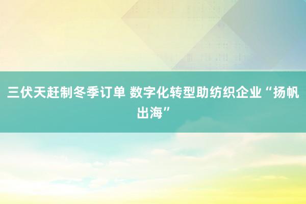 三伏天赶制冬季订单 数字化转型助纺织企业“扬帆出海”