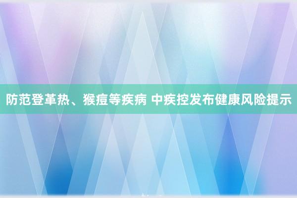防范登革热、猴痘等疾病 中疾控发布健康风险提示