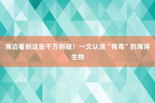 海边看到这些千万别碰！一文认清“有毒”的海洋生物