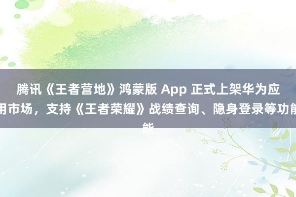 腾讯《王者营地》鸿蒙版 App 正式上架华为应用市场，支持《王者荣耀》战绩查询、隐身登录等功能