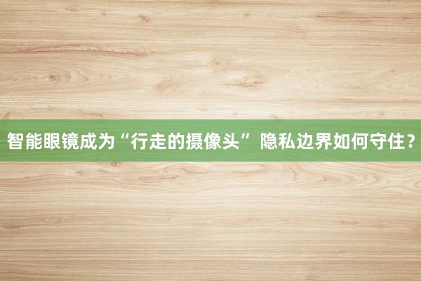 智能眼镜成为“行走的摄像头” 隐私边界如何守住？