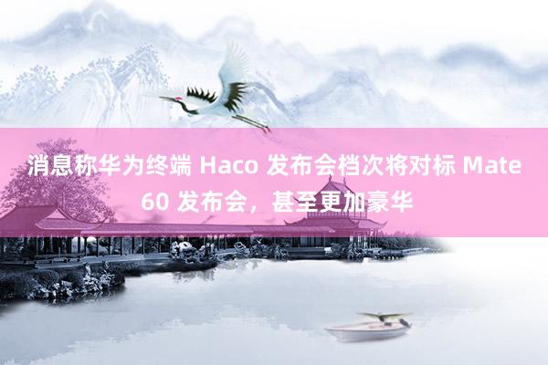 消息称华为终端 Haco 发布会档次将对标 Mate 60 发布会，甚至更加豪华