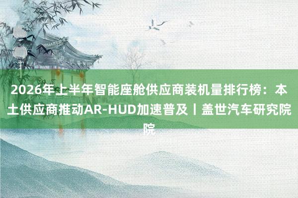 2026年上半年智能座舱供应商装机量排行榜：本土供应商推动AR-HUD加速普及丨盖世汽车研究院