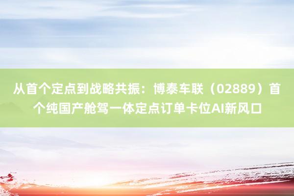 从首个定点到战略共振：博泰车联（02889）首个纯国产舱驾一体定点订单卡位AI新风口