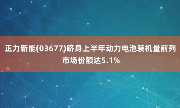 正力新能(03677)跻身上半年动力电池装机量前列 市场份额达5.1%