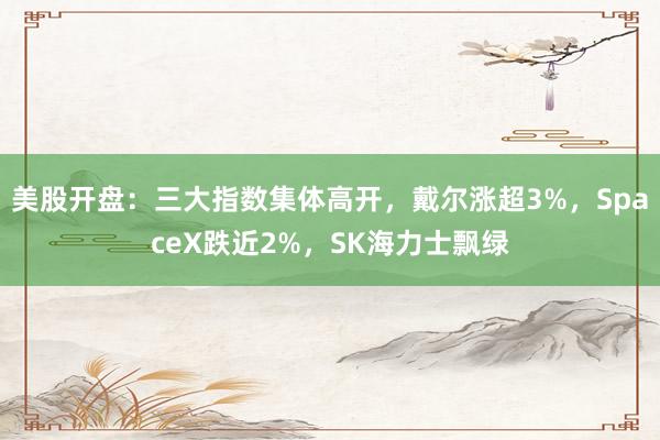 美股开盘：三大指数集体高开，戴尔涨超3%，SpaceX跌近2%，SK海力士飘绿