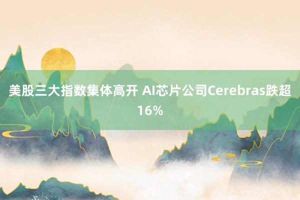 美股三大指数集体高开 AI芯片公司Cerebras跌超16%