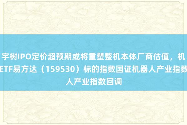 宇树IPO定价超预期或将重塑整机本体厂商估值，机器人ETF易方达（159530）标的指数国证机器人产业指数回调