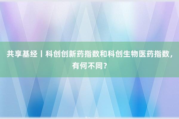 共享基经丨科创创新药指数和科创生物医药指数，有何不同？