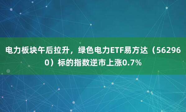 电力板块午后拉升，绿色电力ETF易方达（562960）标的指数逆市上涨0.7%