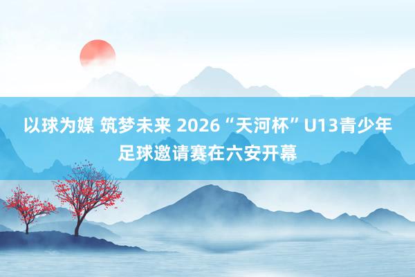 以球为媒 筑梦未来 2026“天河杯”U13青少年足球邀请赛在六安开幕