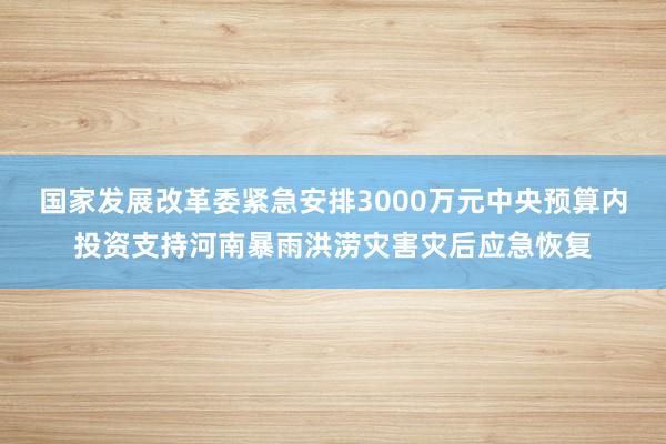 国家发展改革委紧急安排3000万元中央预算内投资支持河南暴雨洪涝灾害灾后应急恢复