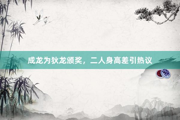 成龙为狄龙颁奖，二人身高差引热议