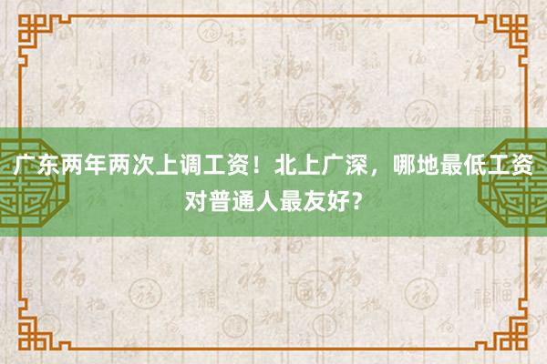 广东两年两次上调工资！北上广深，哪地最低工资对普通人最友好？