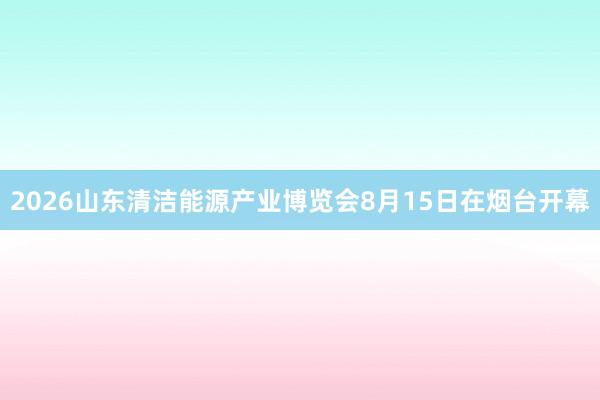 2026山东清洁能源产业博览会8月15日在烟台开幕