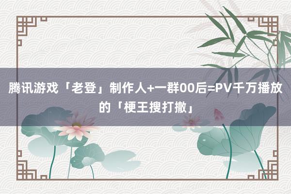 腾讯游戏「老登」制作人+一群00后=PV千万播放的「梗王搜打撤」
