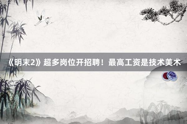 《明末2》超多岗位开招聘！最高工资是技术美术