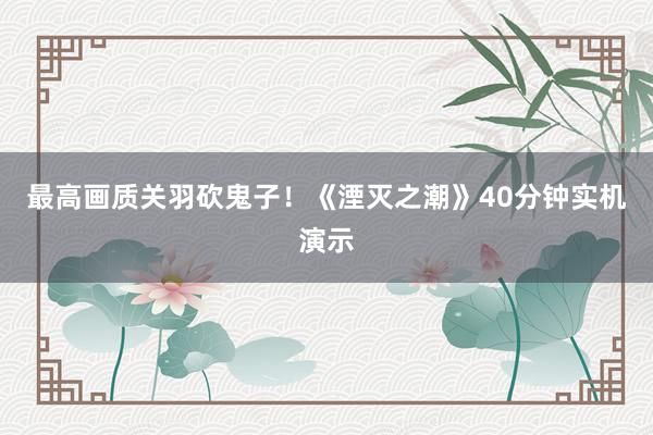 最高画质关羽砍鬼子！《湮灭之潮》40分钟实机演示