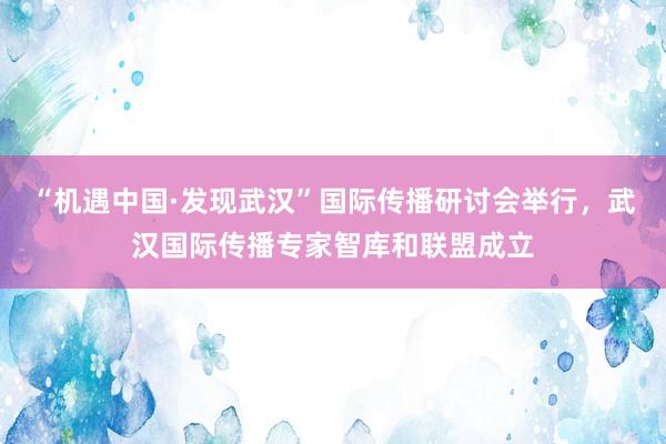 “机遇中国·发现武汉”国际传播研讨会举行，武汉国际传播专家智库和联盟成立