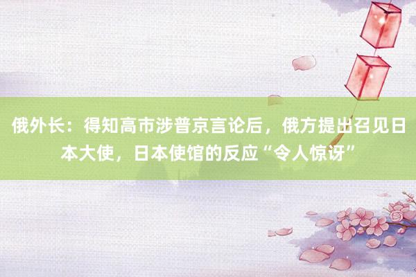 俄外长：得知高市涉普京言论后，俄方提出召见日本大使，日本使馆的反应“令人惊讶”