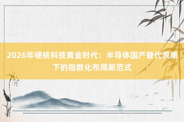 2026年硬核科技黄金时代：半导体国产替代浪潮下的指数化布局新范式