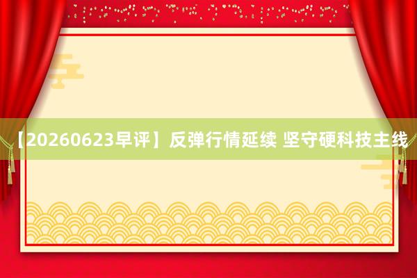 【20260623早评】反弹行情延续 坚守硬科技主线