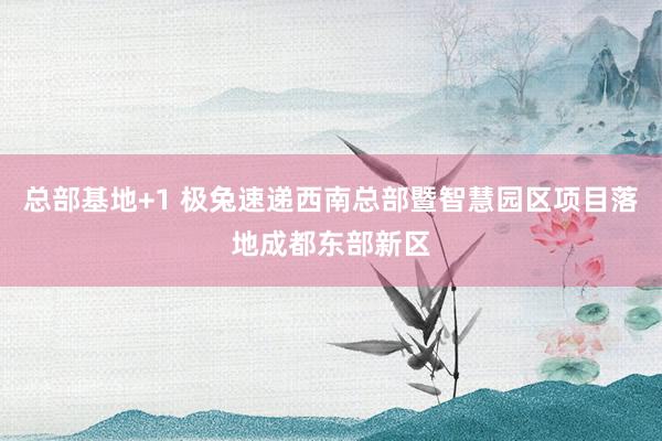 总部基地+1 极兔速递西南总部暨智慧园区项目落地成都东部新区