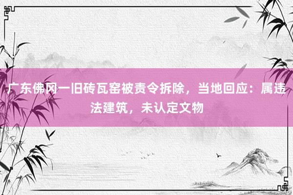 广东佛冈一旧砖瓦窑被责令拆除，当地回应：属违法建筑，未认定文物