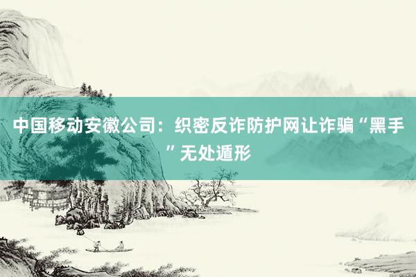 中国移动安徽公司：织密反诈防护网让诈骗“黑手”无处遁形